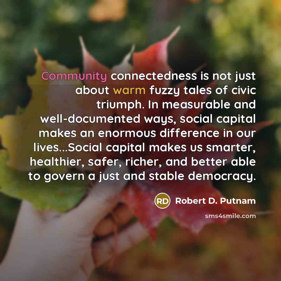 “Community connectedness is not just about warm fuzzy tales of civic triumph. In measurable and well-documented ways, social capital makes an enormous difference in our lives...Social capital makes us smarter, healthier, safer, richer, and better able to govern a just and stable democracy.” quote by Robert D. Putnam