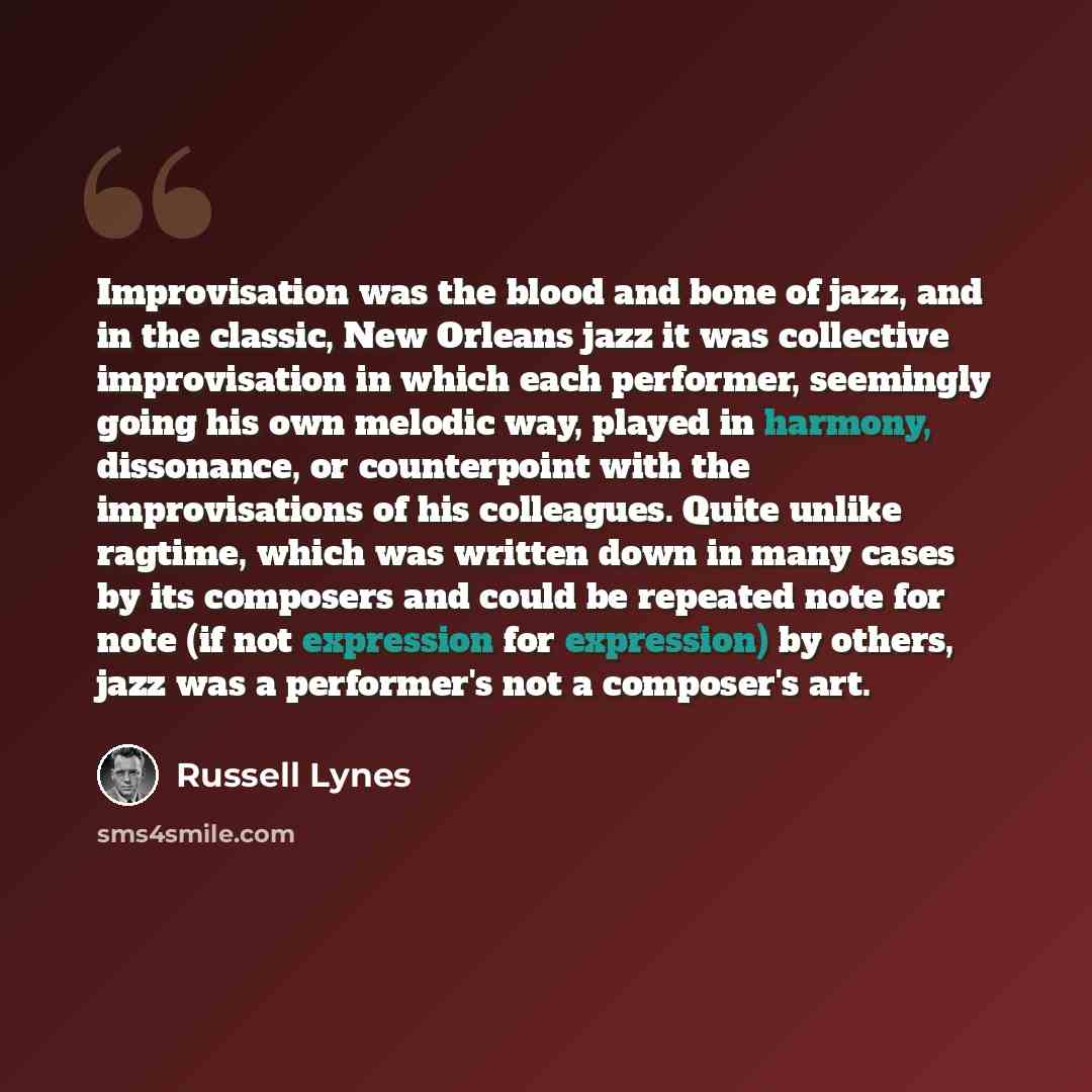“Improvisation was the blood and bone of jazz, and in the classic, New Orleans jazz it was collective improvisation in which each performer, seemingly going his own melodic way, played in harmony, dissonance, or counterpoint with the improvisations of his colleagues. Quite unlike ragtime, which was…” quote by Russell Lynes
