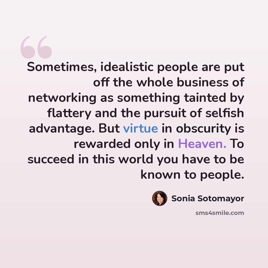 “Sometimes, idealistic people are put off the whole business of networking as something tainted by flattery and the pursuit of selfish advantage. But virtue in obscurity is rewarded only in Heaven. To succeed in this world you have to be known to people.” quote by Sonia Sotomayor