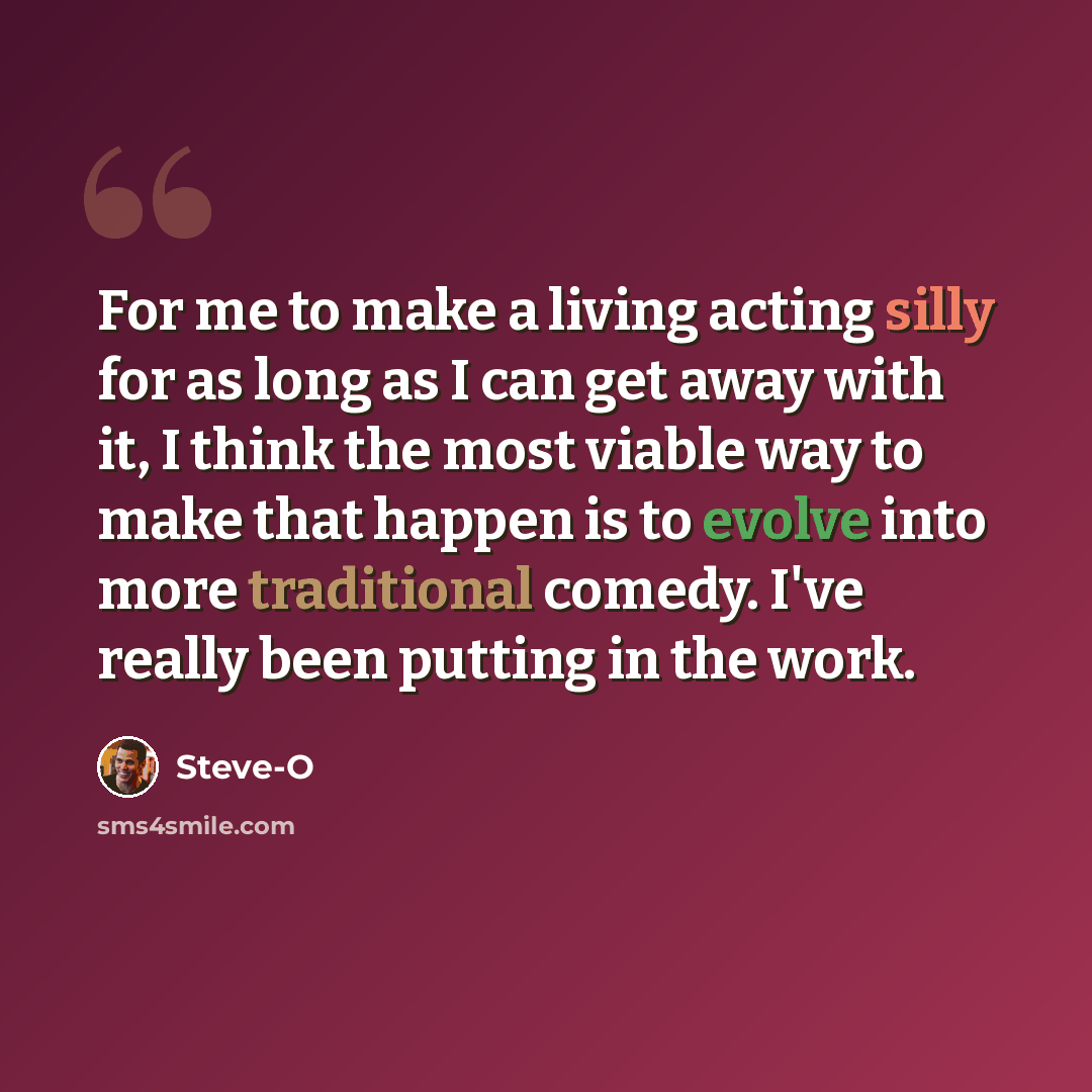 “For me to make a living acting silly for as long as I can get away with it, I think the most viable way to make that happen is to evolve into more traditional comedy. I've really been putting in the work.” quote by Steve-O