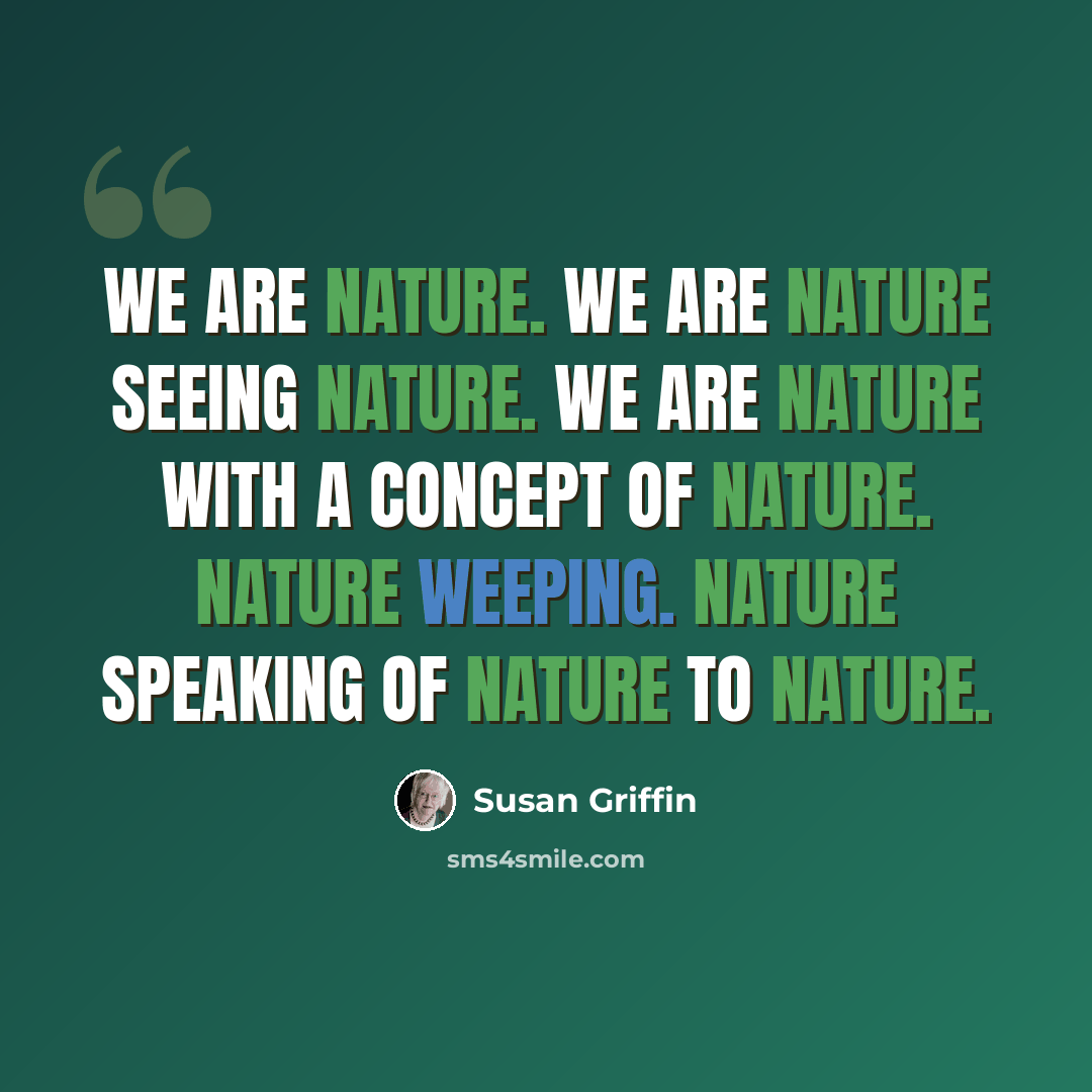 “we are nature. We are nature seeing nature. We are nature with a concept of nature. Nature weeping. Nature speaking of nature to nature.” quote by Susan Griffin