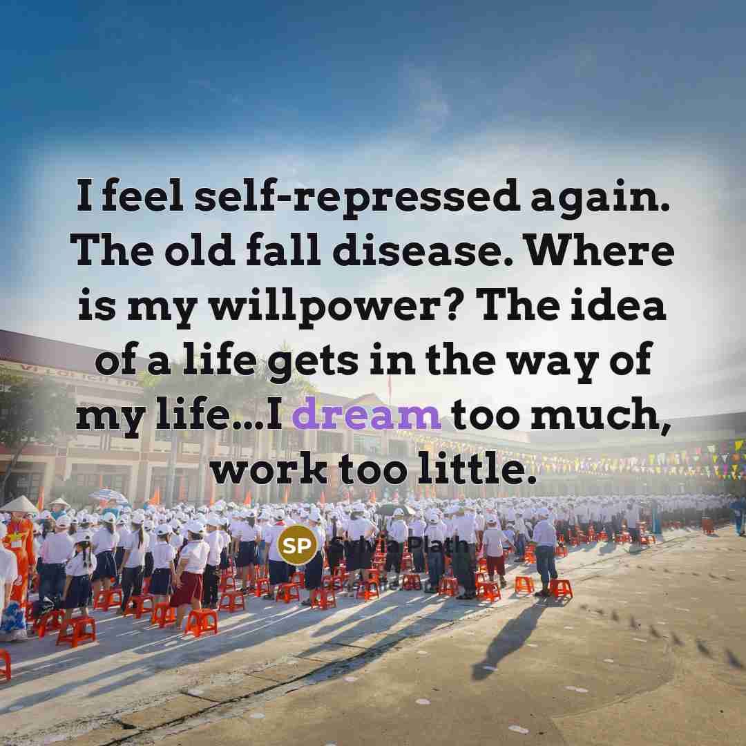 “I feel self-repressed again. The old fall disease. Where is my willpower? The idea of a life gets in the way of my life...I dream too much, work too little.” quote by Sylvia Plath