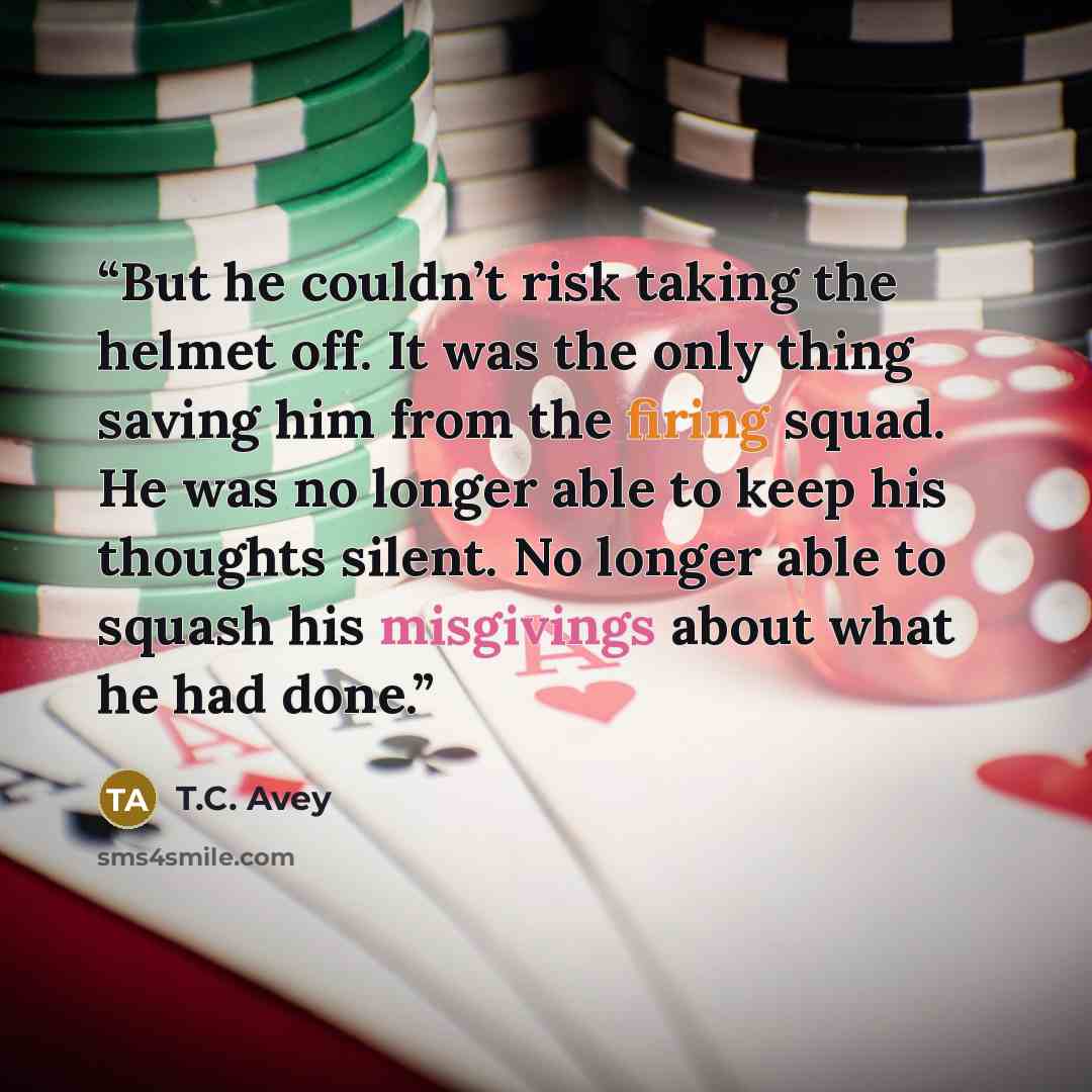 “But he couldn’t risk taking the helmet off. It was the only thing saving him from the firing squad. He was no longer able to keep his thoughts silent. No longer able to squash his misgivings about what he had done.” quote by T.C. Avey