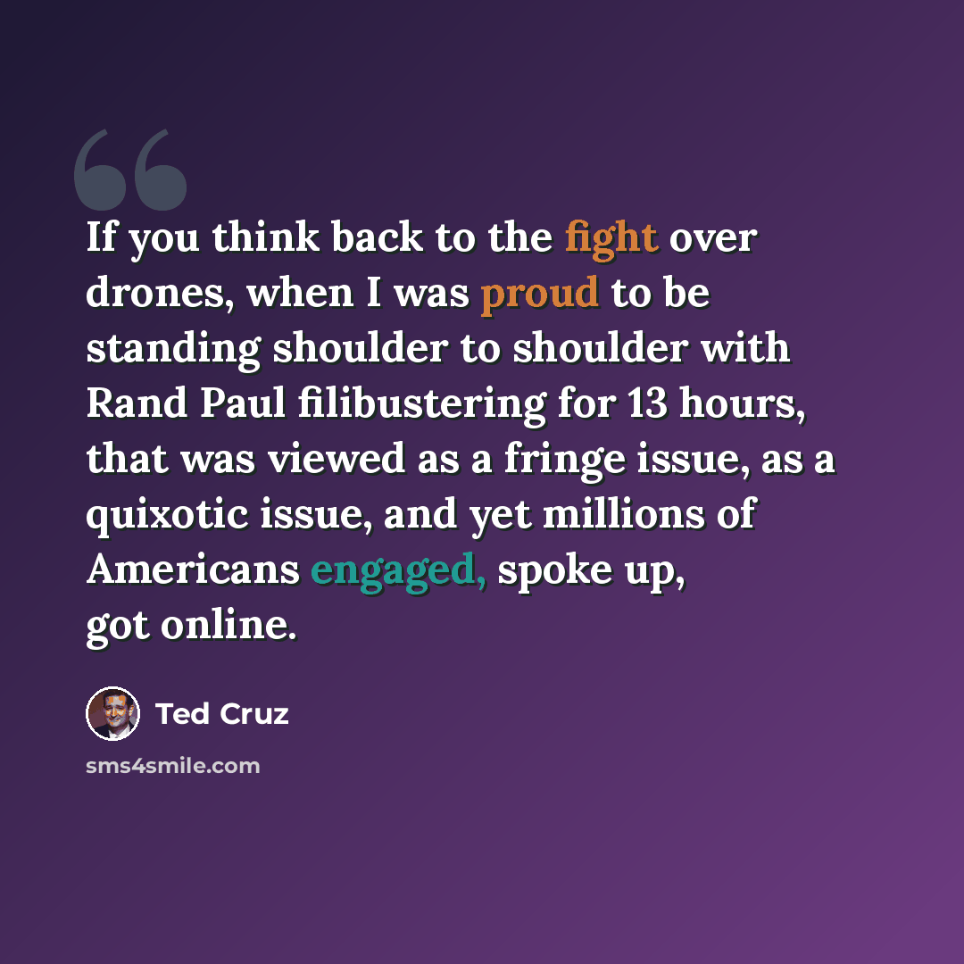 “If you think back to the fight over drones, when I was proud to be standing shoulder to shoulder with Rand Paul filibustering for 13 hours, that was viewed as a fringe issue, as a quixotic issue, and yet millions of Americans engaged, spoke up, got online.” quote by Ted Cruz