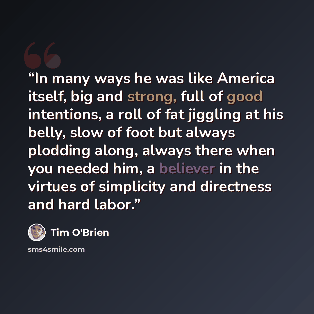 “In many ways he was like America itself, big and strong, full of good intentions, a roll of fat jiggling at his belly, slow of foot but always plodding along, always there when you needed him, a believer in the virtues of simplicity and directness and hard labor.” quote by Tim O'Brien