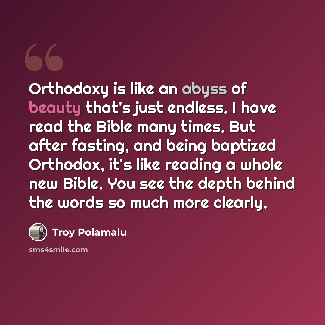 “Orthodoxy is like an abyss of beauty that's just endless. I have read the Bible many times. But after fasting, and being baptized Orthodox, it's like reading a whole new Bible. You see the depth behind the words so much more clearly.” quote by Troy Polamalu