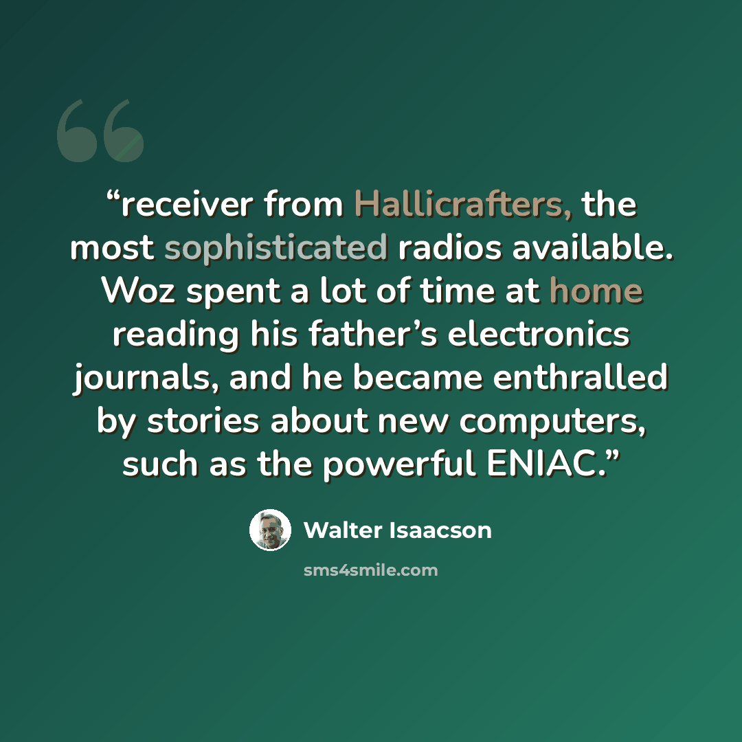 “receiver from Hallicrafters, the most sophisticated radios available. Woz spent a lot of time at home reading his father’s electronics journals, and he became enthralled by stories about new computers, such as the powerful ENIAC.” quote by Walter Isaacson