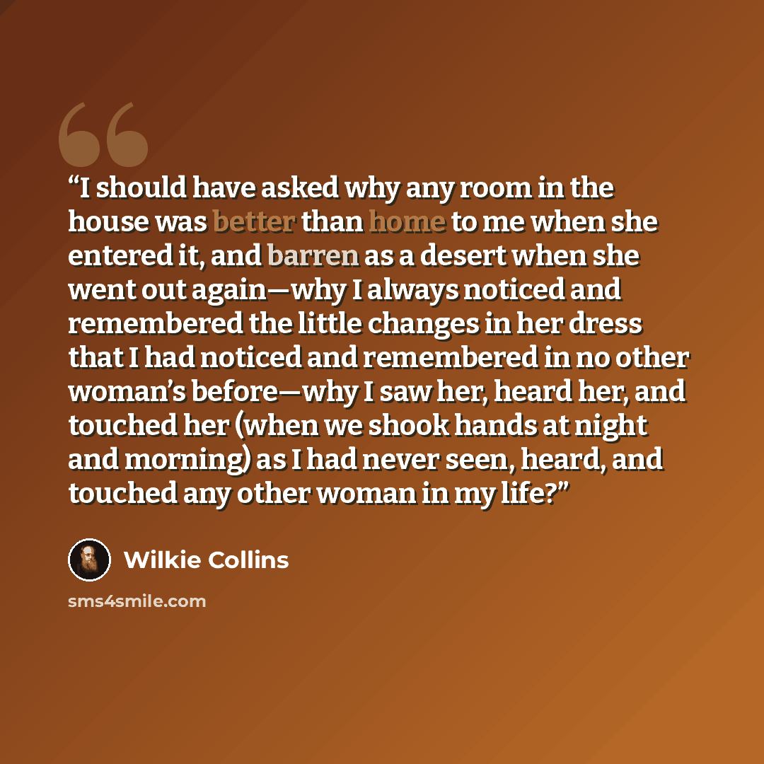 “I should have asked why any room in the house was better than home to me when she entered it, and barren as a desert when she went out again—why I always noticed and remembered the little changes in her dress that I had noticed and remembered in no other woman’s before—why I saw her, heard her…” quote by Wilkie Collins