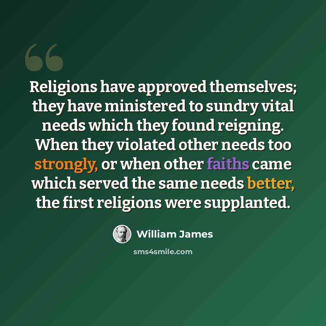 “Religions have approved themselves; they have ministered to sundry vital needs which they found reigning. When they violated other needs too strongly, or when other faiths came which served the same needs better, the first religions were supplanted.” quote by William James