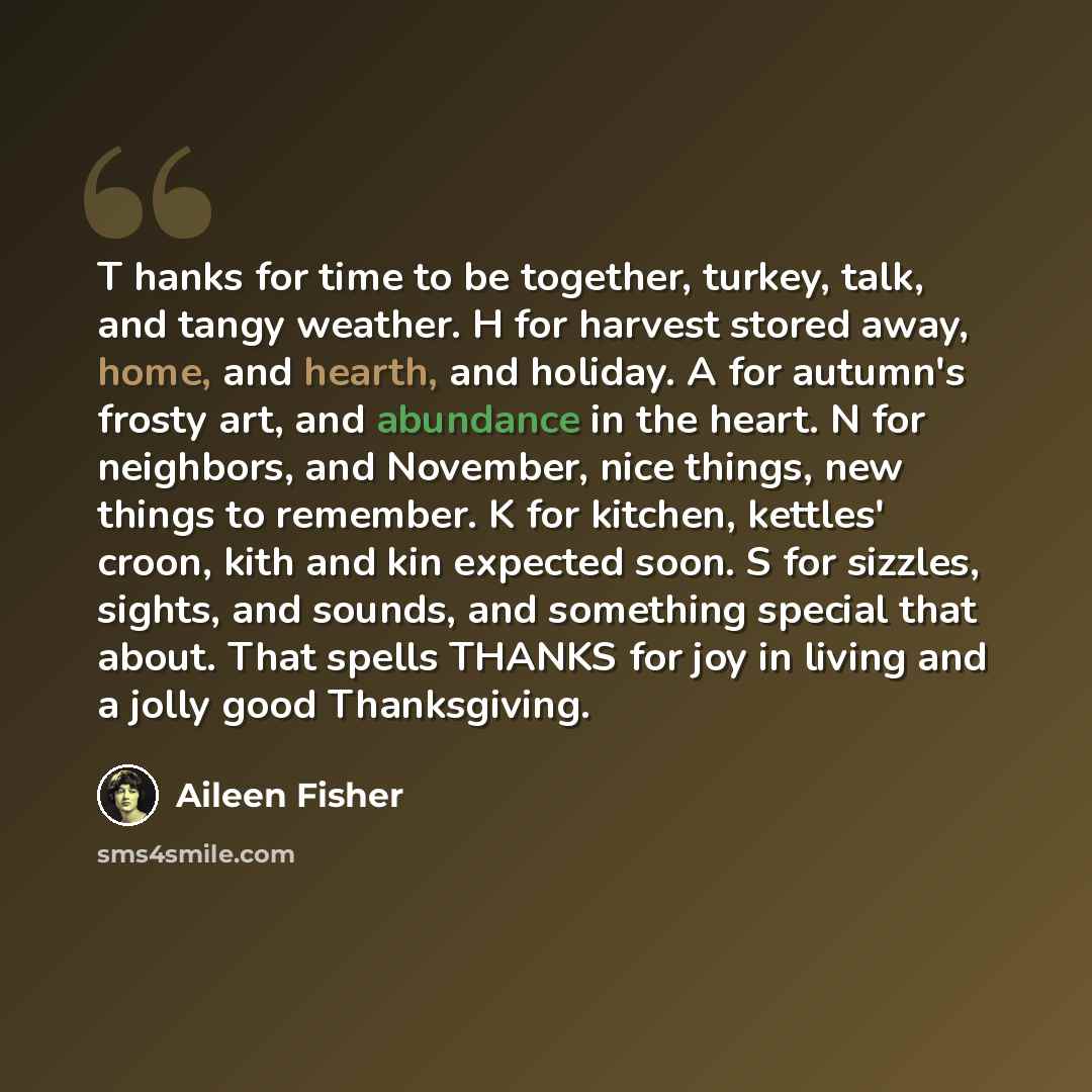“T hanks for time to be together, turkey, talk, and tangy weather. H for harvest stored away, home, and hearth, and holiday. A for autumn's frosty art, and abundance in the heart. N for neighbors, and November, nice things, new things to remember. K for kitchen, kettles' croon, kith and kin…” quote by Aileen Fisher