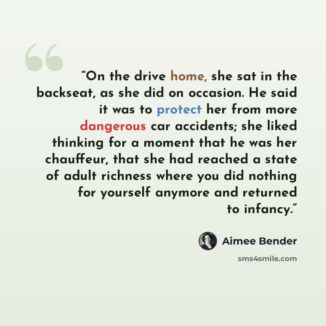 “On the drive home, she sat in the backseat, as she did on occasion. He said it was to protect her from more dangerous car accidents; she liked thinking for a moment that he was her chauffeur, that she had reached a state of adult richness where you did nothing for yourself anymore and returned to…” quote by Aimee Bender