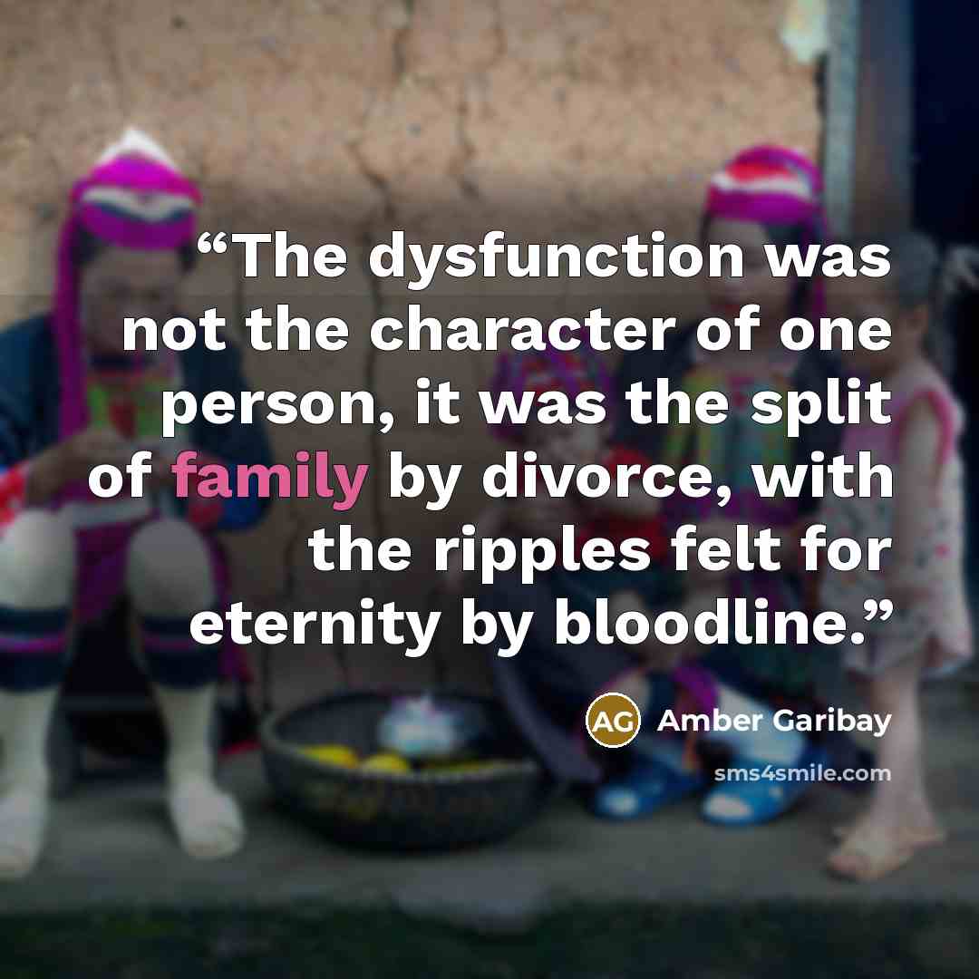 “The dysfunction was not the character of one person, it was the split of family by divorce, with the ripples felt for eternity by bloodline.” quote by Amber Garibay
