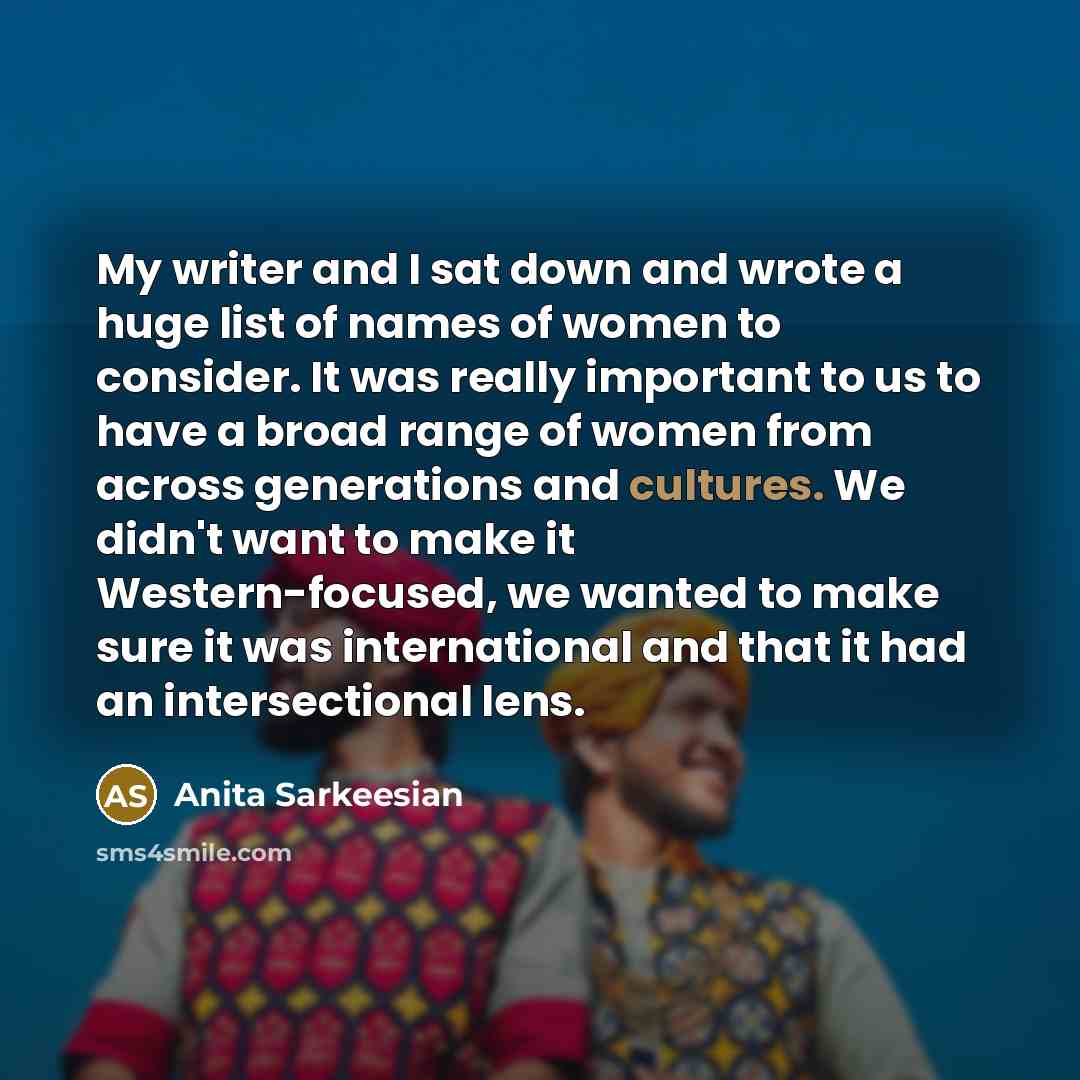 “My writer and I sat down and wrote a huge list of names of women to consider. It was really important to us to have a broad range of women from across generations and cultures. We didn't want to make it Western-focused, we wanted to make sure it was international and that it had an intersectional…” quote by Anita Sarkeesian