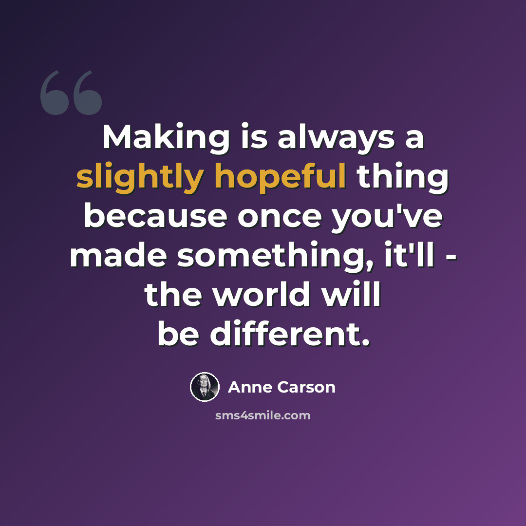 “Making is always a slightly hopeful thing because once you've made something, it'll - the world will be different.” quote by Anne Carson