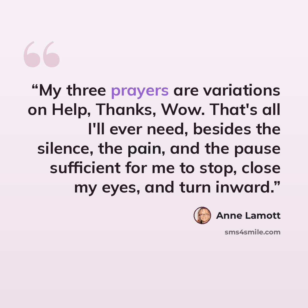 “My three prayers are variations on Help, Thanks, Wow. That's all I'll ever need, besides the silence, the pain, and the pause sufficient for me to stop, close my eyes, and turn inward.” quote by Anne Lamott