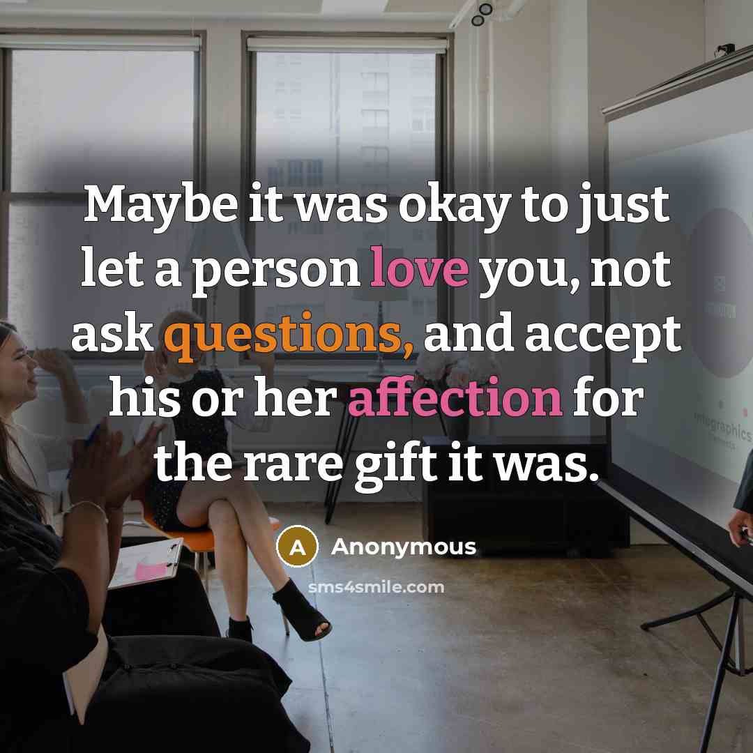 “Maybe it was okay to just let a person love you, not ask questions, and accept his or her affection for the rare gift it was.” quote by Anonymous
