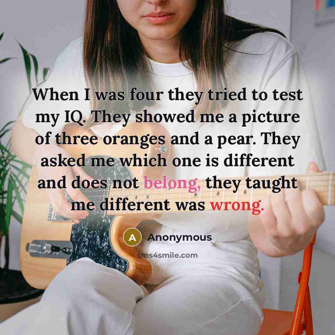 “When I was four they tried to test my IQ. They showed me a picture of three oranges and a pear. They asked me which one is different and does not belong, they taught me different was wrong.” quote by Anonymous
