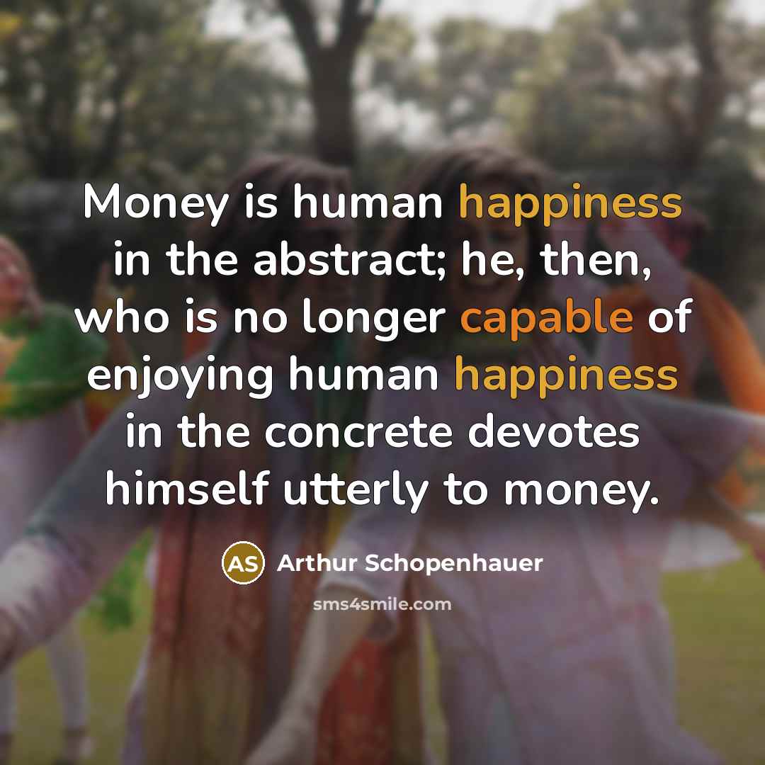 “Money is human happiness in the abstract; he, then, who is no longer capable of enjoying human happiness in the concrete devotes himself utterly to money.” quote by Arthur Schopenhauer