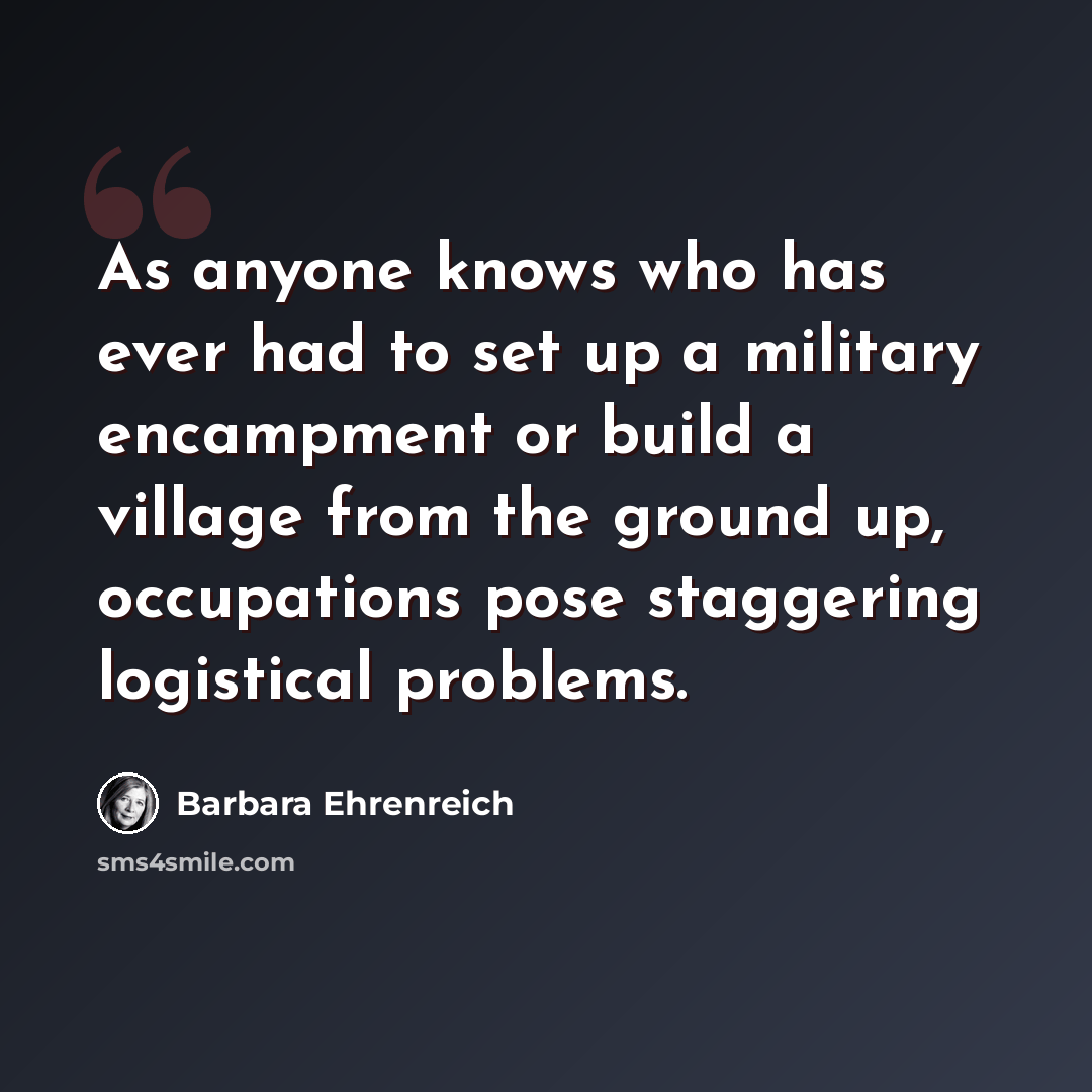 “As anyone knows who has ever had to set up a military encampment or build a village from the ground up, occupations pose staggering logistical problems.” quote by Barbara Ehrenreich