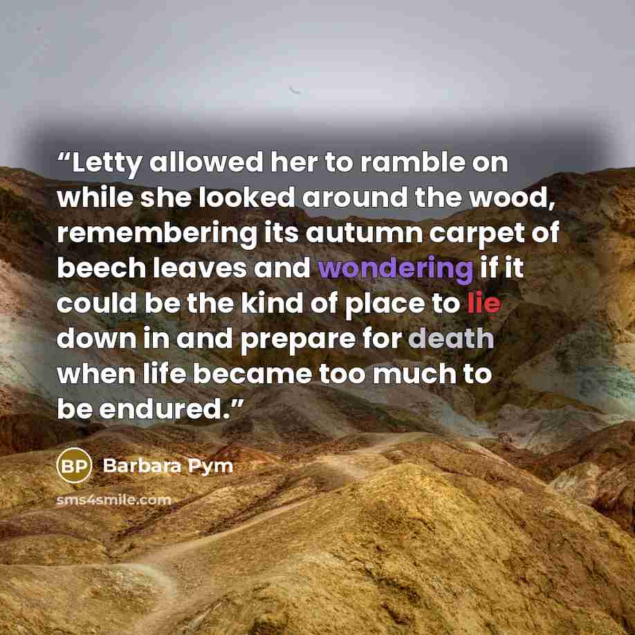 “Letty allowed her to ramble on while she looked around the wood, remembering its autumn carpet of beech leaves and wondering if it could be the kind of place to lie down in and prepare for death when life became too much to be endured.” quote by Barbara Pym