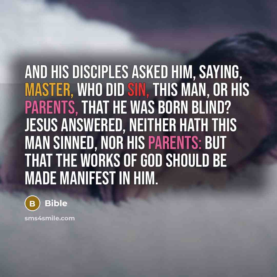 “And his disciples asked him, saying, Master, who did sin, this man, or his parents, that he was born blind? Jesus answered, Neither hath this man sinned, nor his parents: but that the works of God should be made manifest in him.” quote by Bible