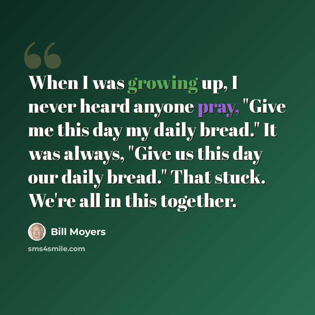 “When I was growing up, I never heard anyone pray, "Give me this day my daily bread." It was always, "Give us this day our daily bread." That stuck. We're all in this together.” quote by Bill Moyers