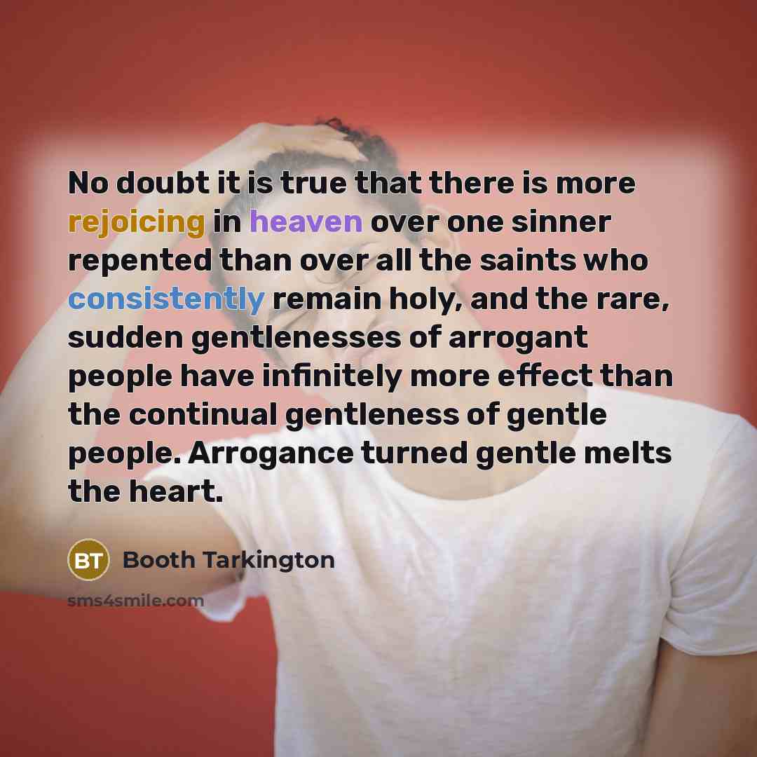 “No doubt it is true that there is more rejoicing in heaven over one sinner repented than over all the saints who consistently remain holy, and the rare, sudden gentlenesses of arrogant people have infinitely more effect than the continual gentleness of gentle people. Arrogance turned gentle melts…” quote by Booth Tarkington