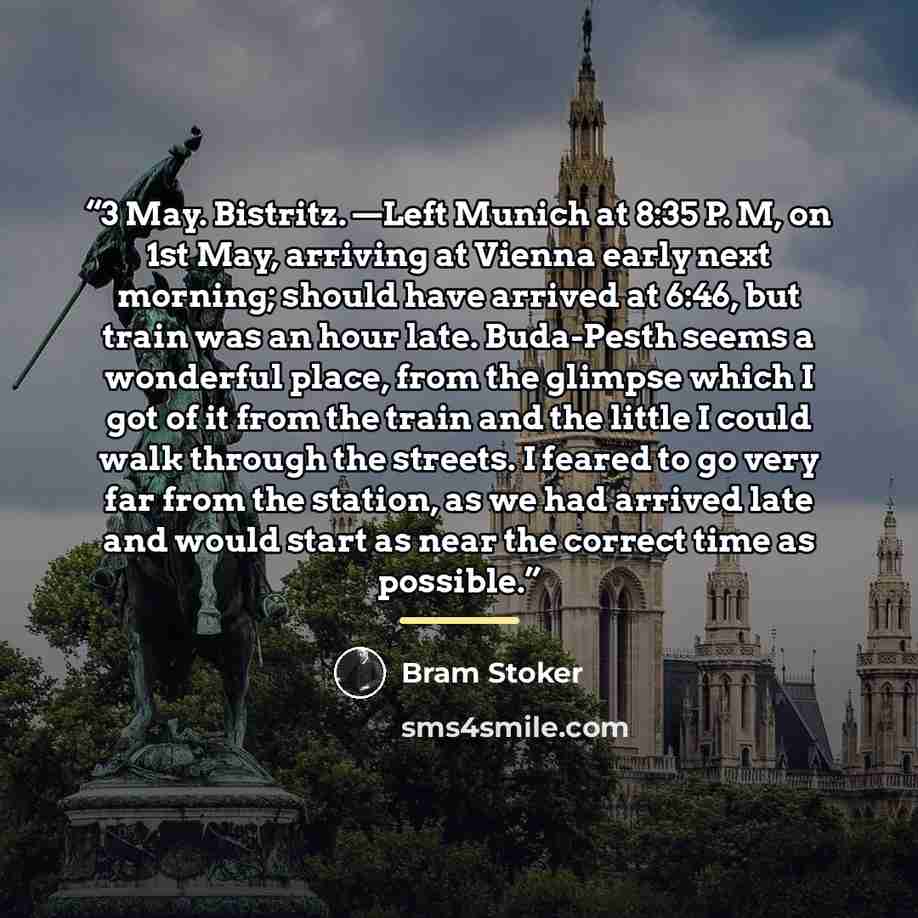 “3 May. Bistritz. —Left Munich at 8:35 P. M, on 1st May, arriving at Vienna early next morning; should have arrived at 6:46, but train was an hour late. Buda-Pesth seems a wonderful place, from the glimpse which I got of it from the train and the little I could walk through the streets. I feared to…” quote by Bram Stoker