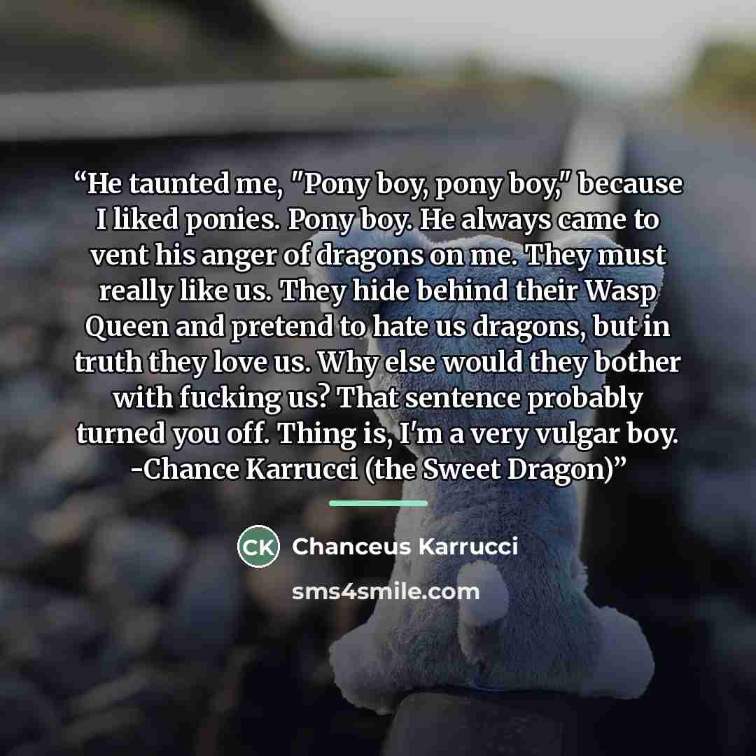 “He taunted me, "Pony boy, pony boy," because I liked ponies. Pony boy. He always came to vent his anger of dragons on me. They must really like us. They hide behind their Wasp Queen and pretend to hate us dragons, but in truth they love us. Why else would they bother with fucking us? That sentence…” quote by Chanceus Karrucci