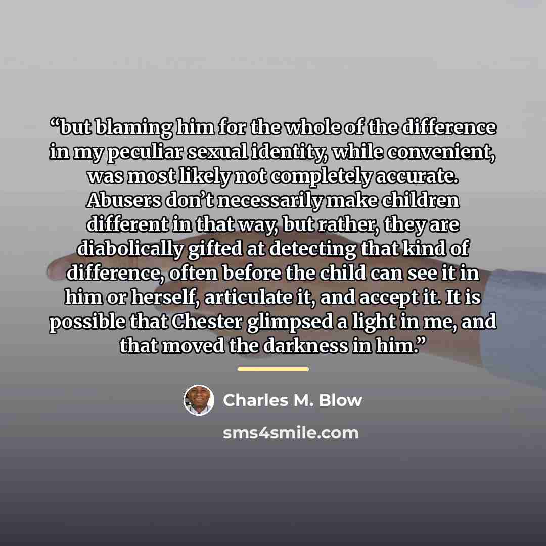 “but blaming him for the whole of the difference in my peculiar sexual identity, while convenient, was most likely not completely accurate. Abusers don’t necessarily make children different in that way, but rather, they are diabolically gifted at detecting that kind of difference, often before the…” quote by Charles M. Blow