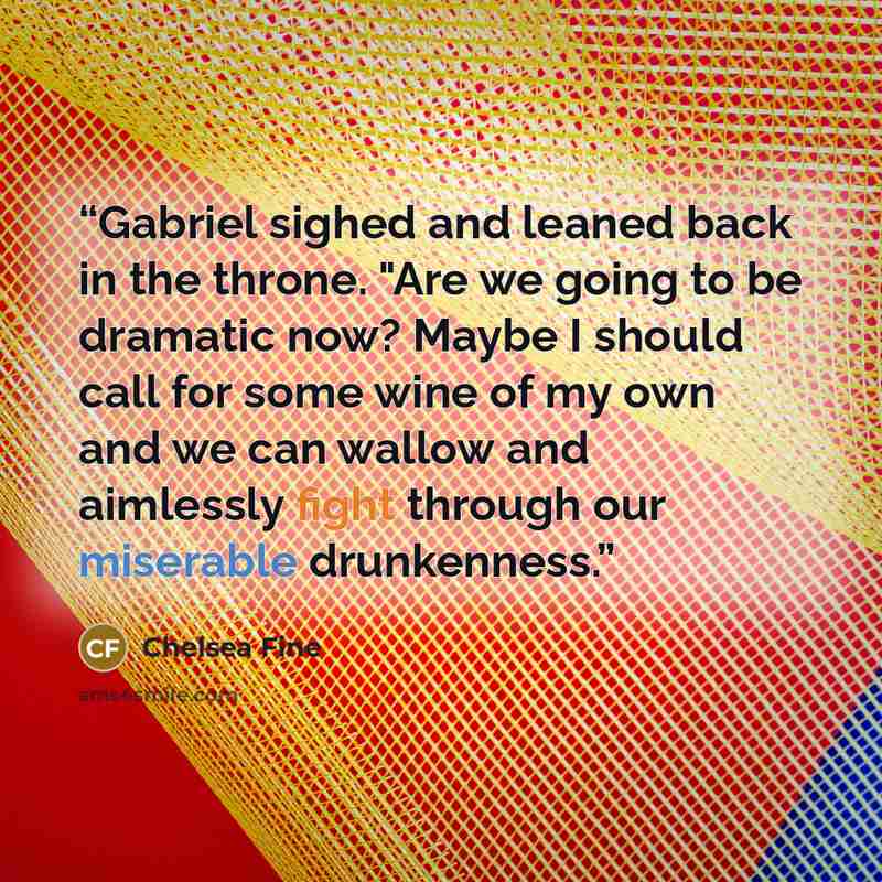 “Gabriel sighed and leaned back in the throne. "Are we going to be dramatic now? Maybe I should call for some wine of my own and we can wallow and aimlessly fight through our miserable drunkenness.” quote by Chelsea Fine