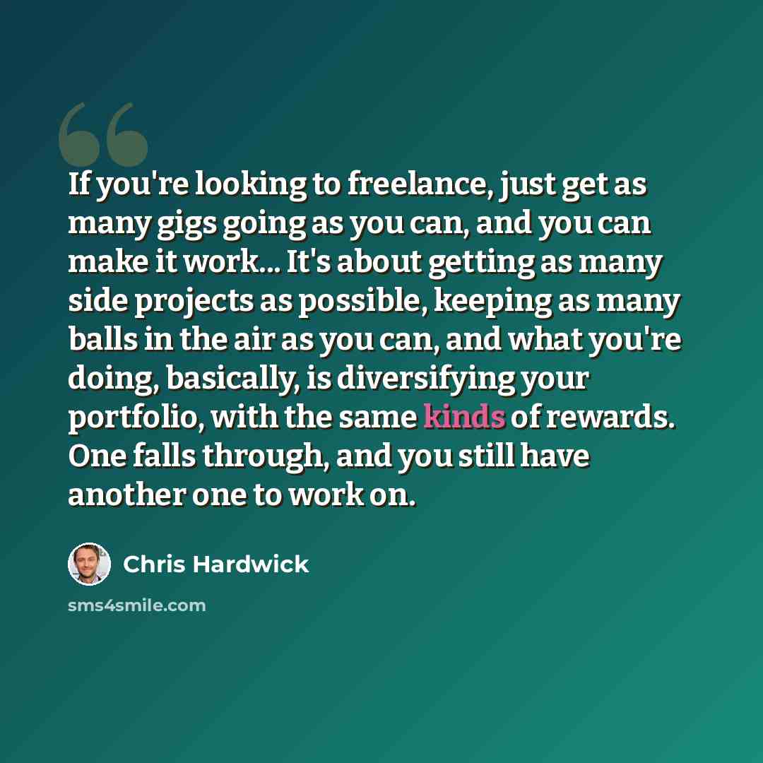 “If you're looking to freelance, just get as many gigs going as you can, and you can make it work... It's about getting as many side projects as possible, keeping as many balls in the air as you can, and what you're doing, basically, is diversifying your portfolio, with the same kinds of rewards…” quote by Chris Hardwick