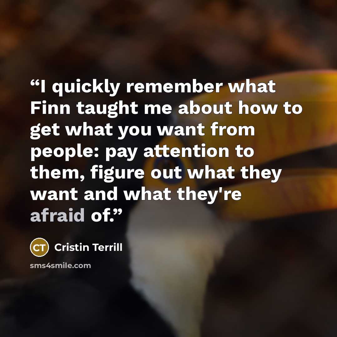 “I quickly remember what Finn taught me about how to get what you want from people: pay attention to them, figure out what they want and what they're afraid of.” quote by Cristin Terrill