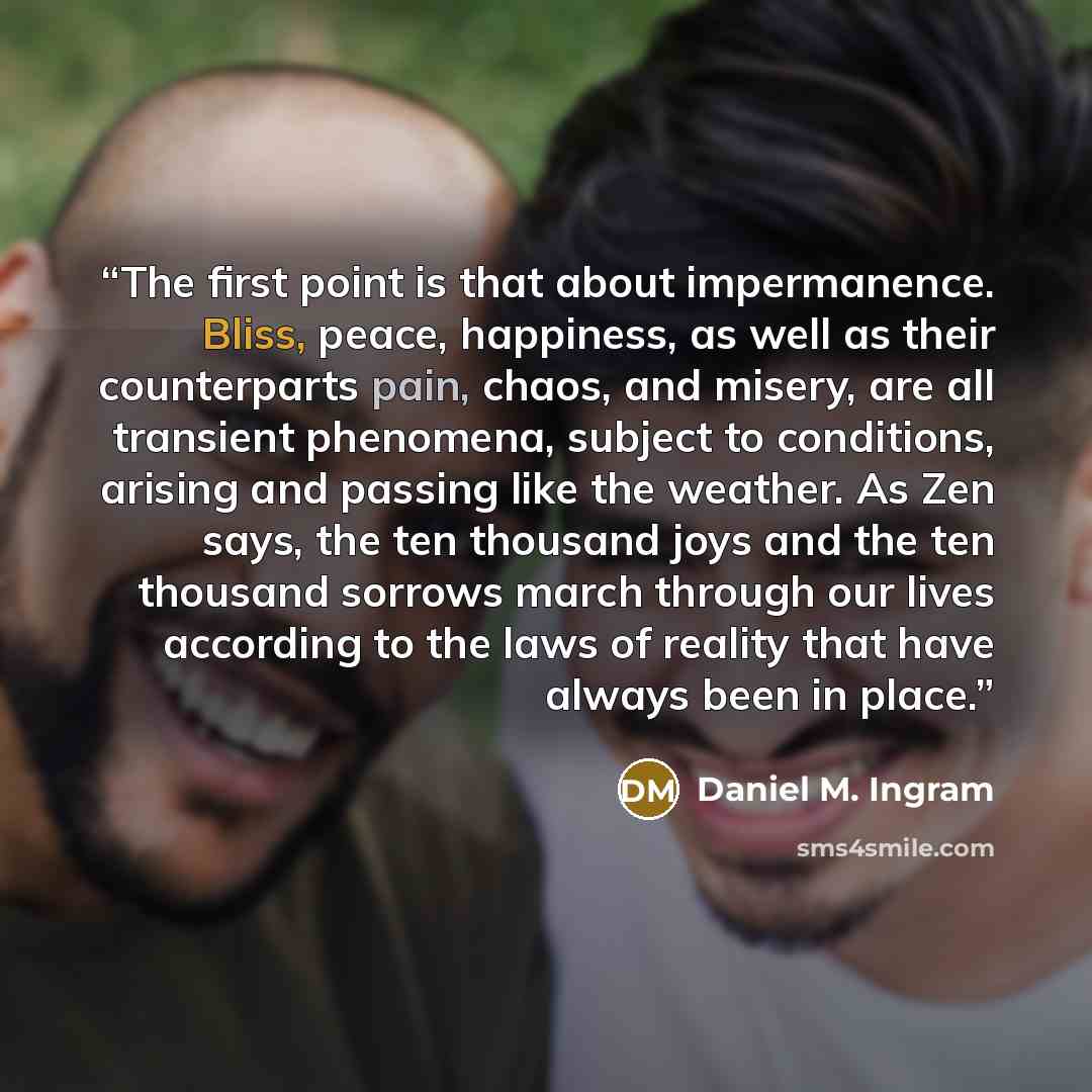 “The first point is that about impermanence. Bliss, peace, happiness, as well as their counterparts pain, chaos, and misery, are all transient phenomena, subject to conditions, arising and passing like the weather. As Zen says, the ten thousand joys and the ten thousand sorrows march through our…” quote by Daniel M. Ingram