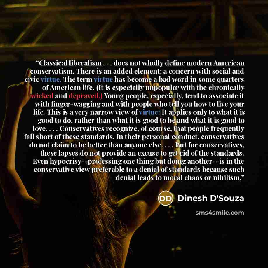 “Classical liberalism . . . does not wholly define modern American conservatism. There is an added element: a concern with social and civic virtue. The term virtue has become a bad word in some quarters of American life. (It is especially unpopular with the chronically wicked and depraved.) Young…” quote by Dinesh D'Souza