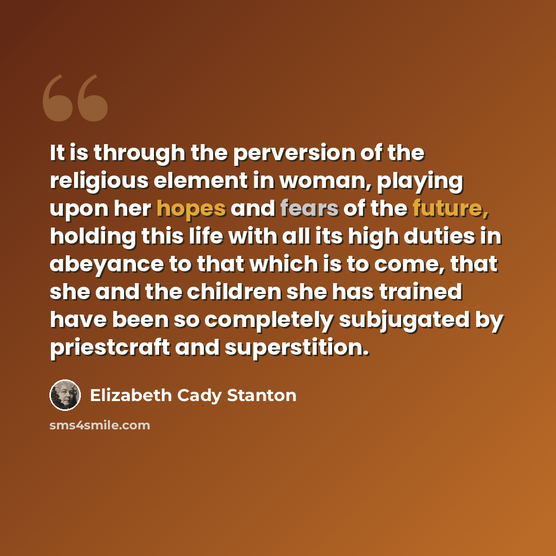 “It is through the perversion of the religious element in woman, playing upon her hopes and fears of the future, holding this life with all its high duties in abeyance to that which is to come, that she and the children she has trained have been so completely subjugated by priestcraft and…” quote by Elizabeth Cady Stanton