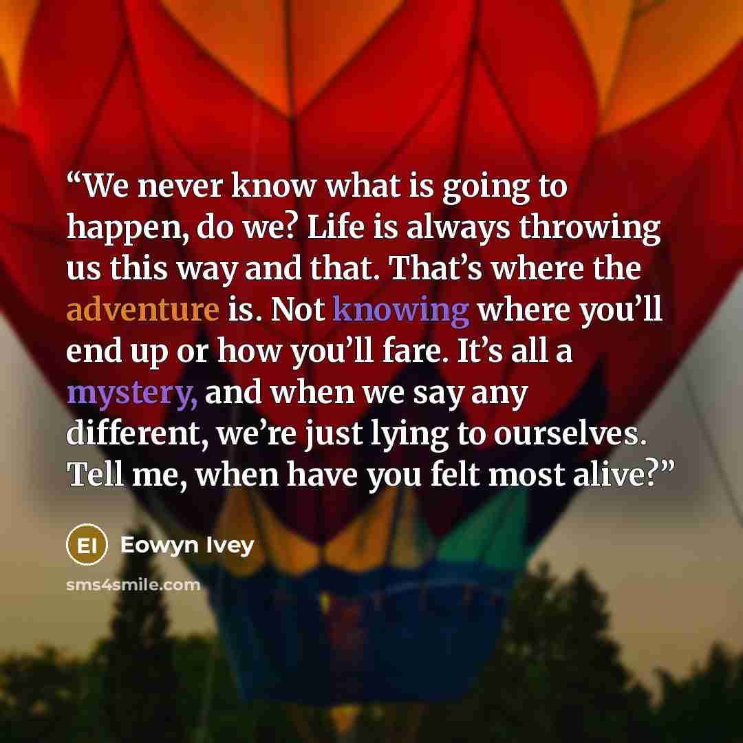 “We never know what is going to happen, do we? Life is always throwing us this way and that. That’s where the adventure is. Not knowing where you’ll end up or how you’ll fare. It’s all a mystery, and when we say any different, we’re just lying to ourselves. Tell me, when have you felt most alive?” quote by Eowyn Ivey