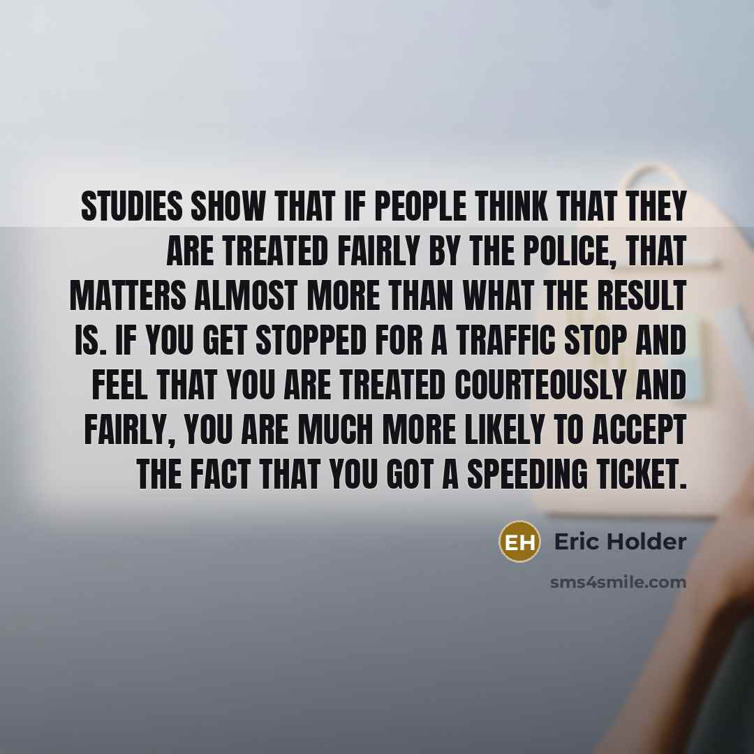 “Studies show that if people think that they are treated fairly by the police, that matters almost more than what the result is. If you get stopped for a traffic stop and feel that you are treated courteously and fairly, you are much more likely to accept the fact that you got a speeding ticket.” quote by Eric Holder
