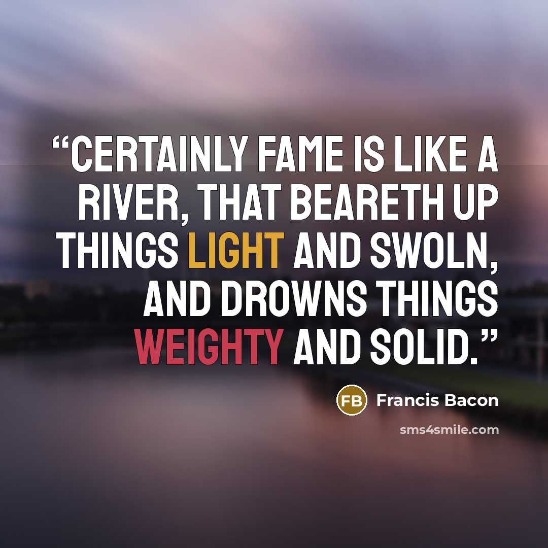 “Certainly fame is like a river, that beareth up things light and swoln, and drowns things weighty and solid.” quote by Francis Bacon