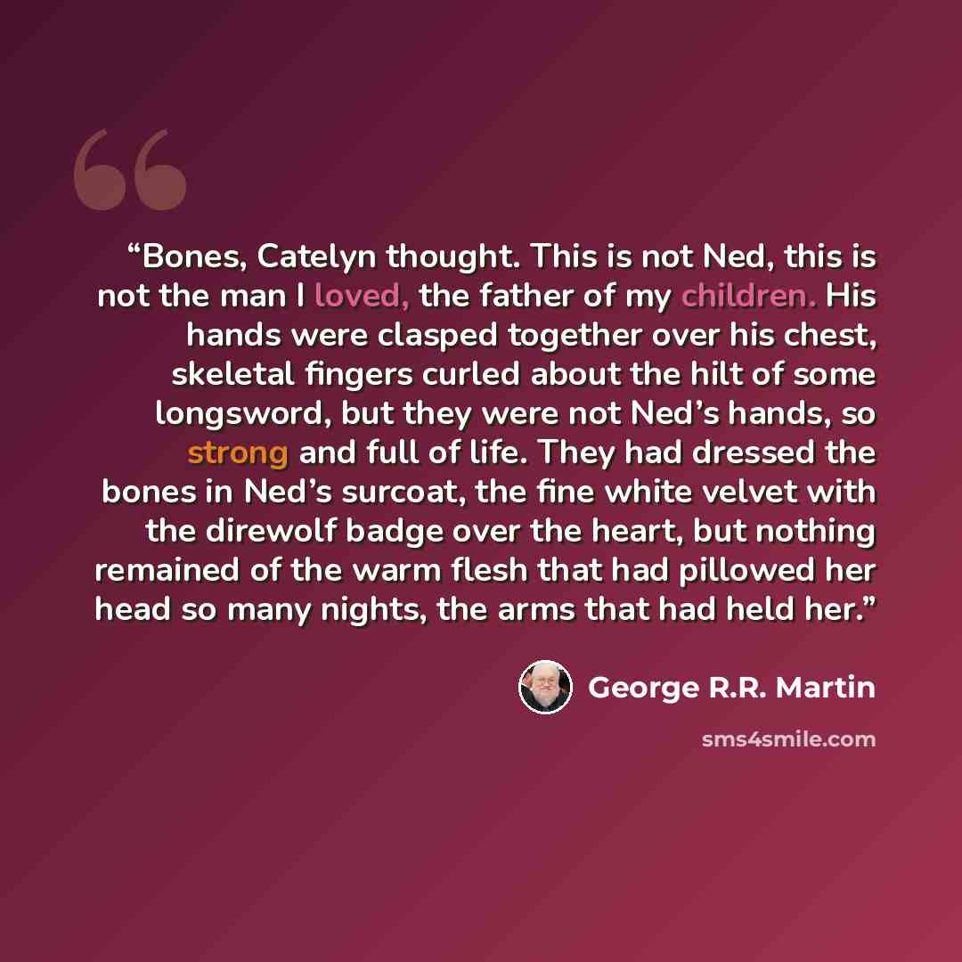 “Bones, Catelyn thought. This is not Ned, this is not the man I loved, the father of my children. His hands were clasped together over his chest, skeletal fingers curled about the hilt of some longsword, but they were not Ned’s hands, so strong and full of life. They had dressed the bones in Ned’s…” quote by George R.R. Martin