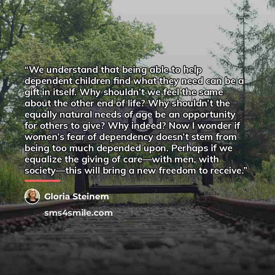 “We understand that being able to help dependent children find what they need can be a gift in itself. Why shouldn’t we feel the same about the other end of life? Why shouldn’t the equally natural needs of age be an opportunity for others to give? Why indeed? Now I wonder if women’s fear of…” quote by Gloria Steinem