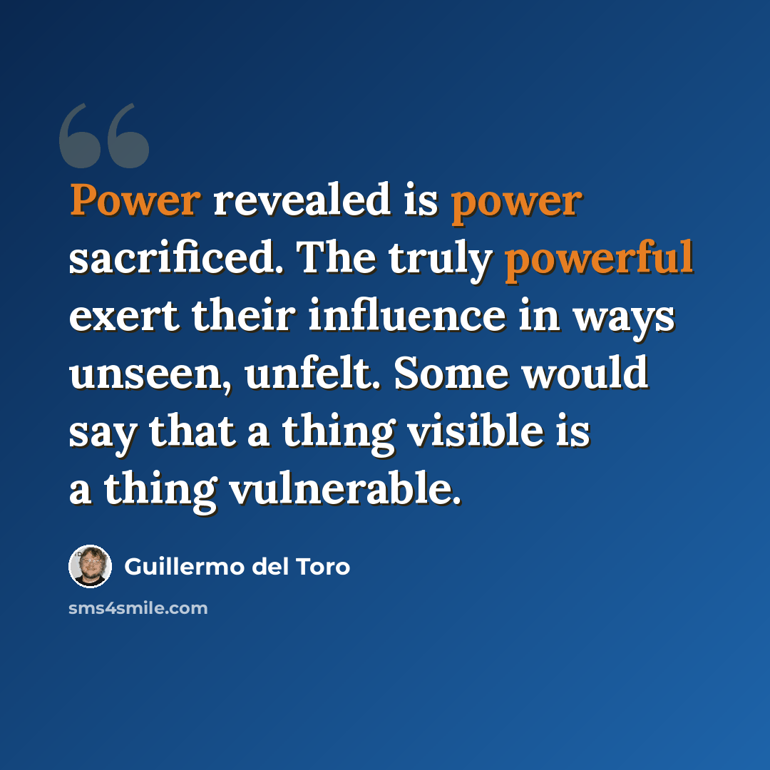 “Power revealed is power sacrificed. The truly powerful exert their influence in ways unseen, unfelt. Some would say that a thing visible is a thing vulnerable.” quote by Guillermo del Toro