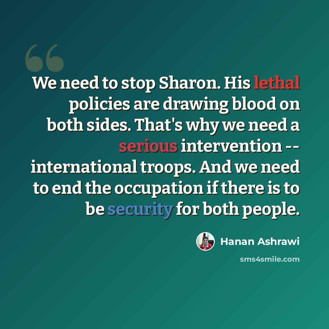 “We need to stop Sharon. His lethal policies are drawing blood on both sides. That's why we need a serious intervention -- international troops. And we need to end the occupation if there is to be security for both people.” quote by Hanan Ashrawi