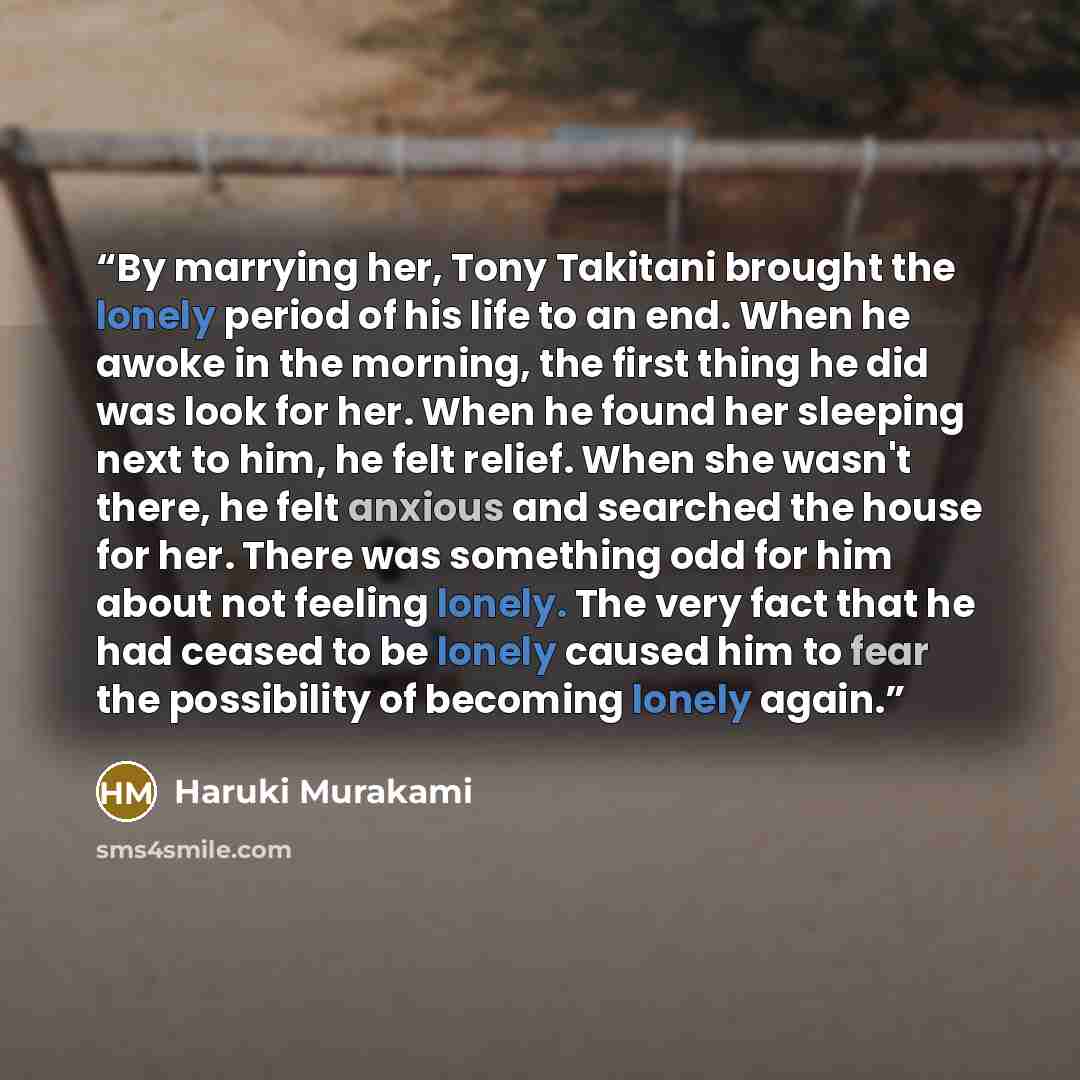 “By marrying her, Tony Takitani brought the lonely period of his life to an end. When he awoke in the morning, the first thing he did was look for her. When he found her sleeping next to him, he felt relief. When she wasn't there, he felt anxious and searched the house for her. There was something…” quote by Haruki Murakami