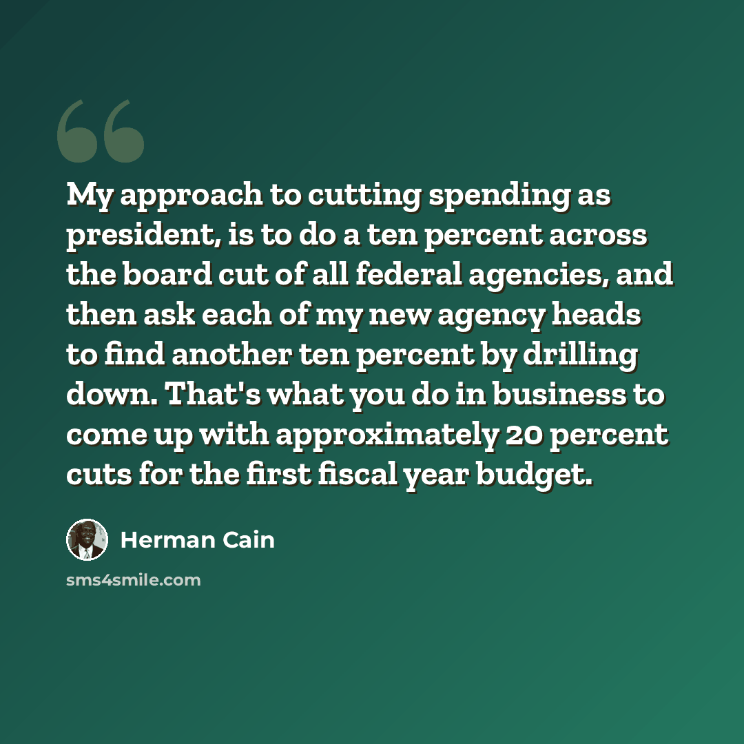 “My approach to cutting spending as president, is to do a ten percent across the board cut of all federal agencies, and then ask each of my new agency heads to find another ten percent by drilling down. That's what you do in business to come up with approximately 20 percent cuts for the first…” quote by Herman Cain