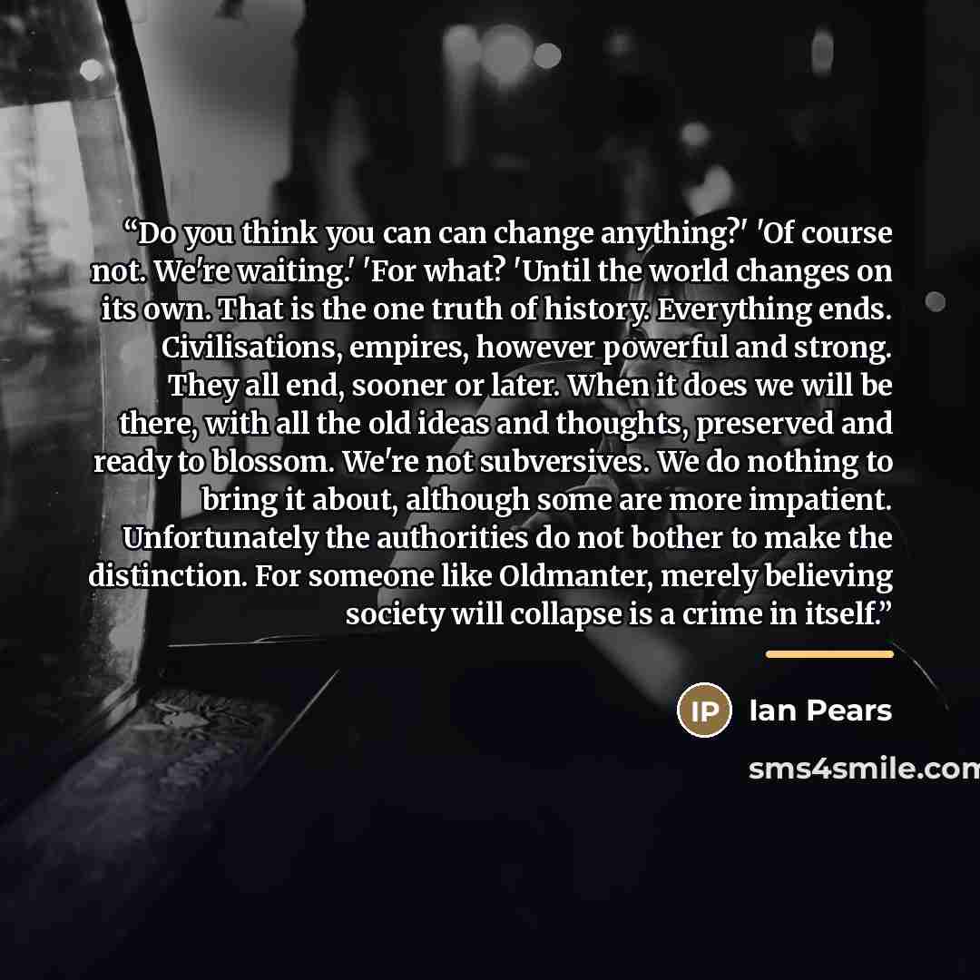 “Do you think you can can change anything?' 'Of course not. We're waiting.' 'For what? 'Until the world changes on its own. That is the one truth of history. Everything ends. Civilisations, empires, however powerful and strong. They all end, sooner or later. When it does we will be there, with all…” quote by Ian Pears