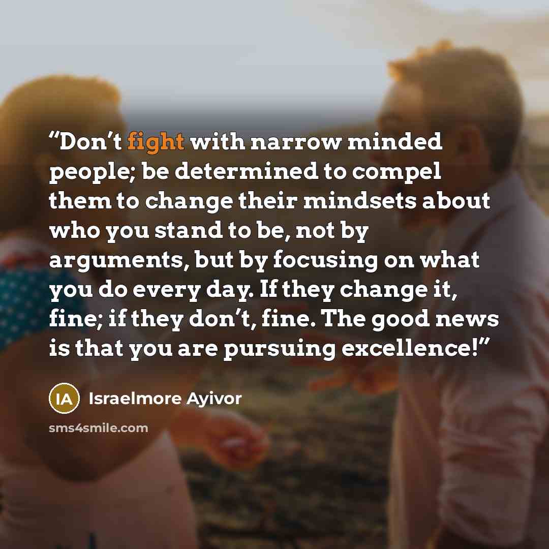 “Don’t fight with narrow minded people; be determined to compel them to change their mindsets about who you stand to be, not by arguments, but by focusing on what you do every day. If they change it, fine; if they don’t, fine. The good news is that you are pursuing excellence!” quote by Israelmore Ayivor