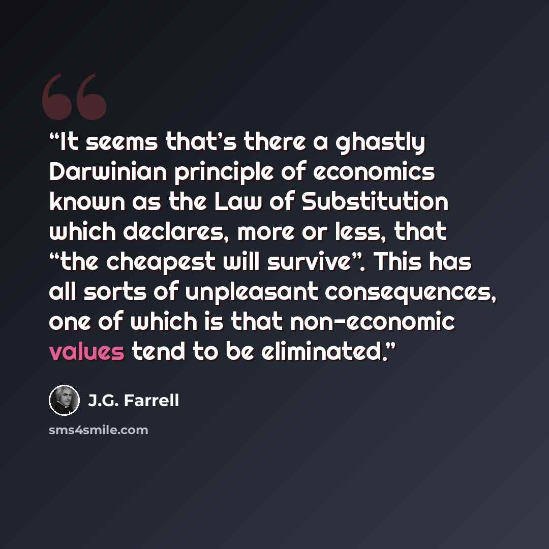 “It seems that’s there a ghastly Darwinian principle of economics known as the Law of Substitution which declares, more or less, that “the cheapest will survive”. This has all sorts of unpleasant consequences, one of which is that non-economic values tend to be eliminated.” quote by J.G. Farrell