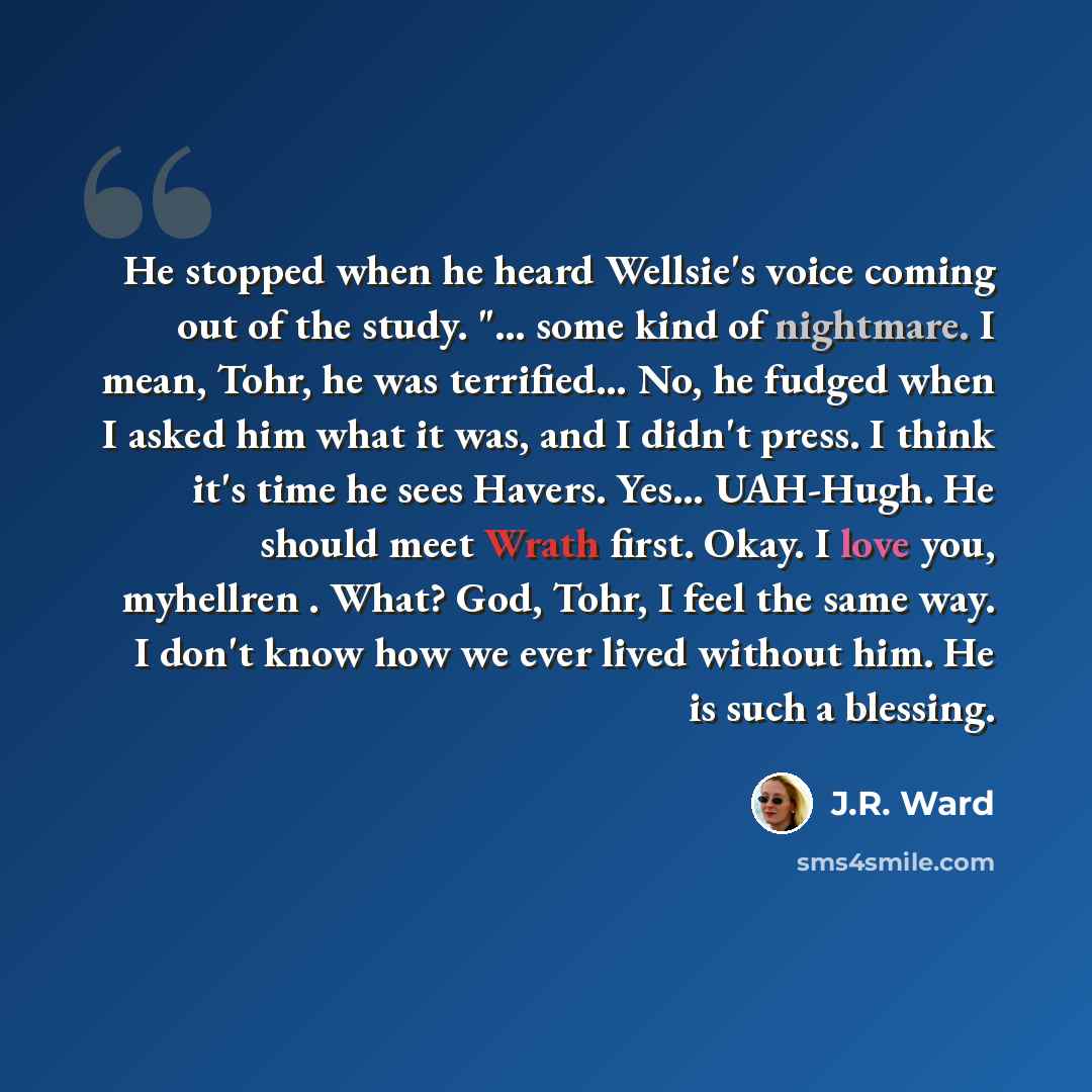“He stopped when he heard Wellsie's voice coming out of the study. "… some kind of nightmare. I mean, Tohr, he was terrified… No, he fudged when I asked him what it was, and I didn't press. I think it's time he sees Havers. Yes… UAH-Hugh. He should meet Wrath first. Okay. I love you, myhellren…” quote by J.R. Ward