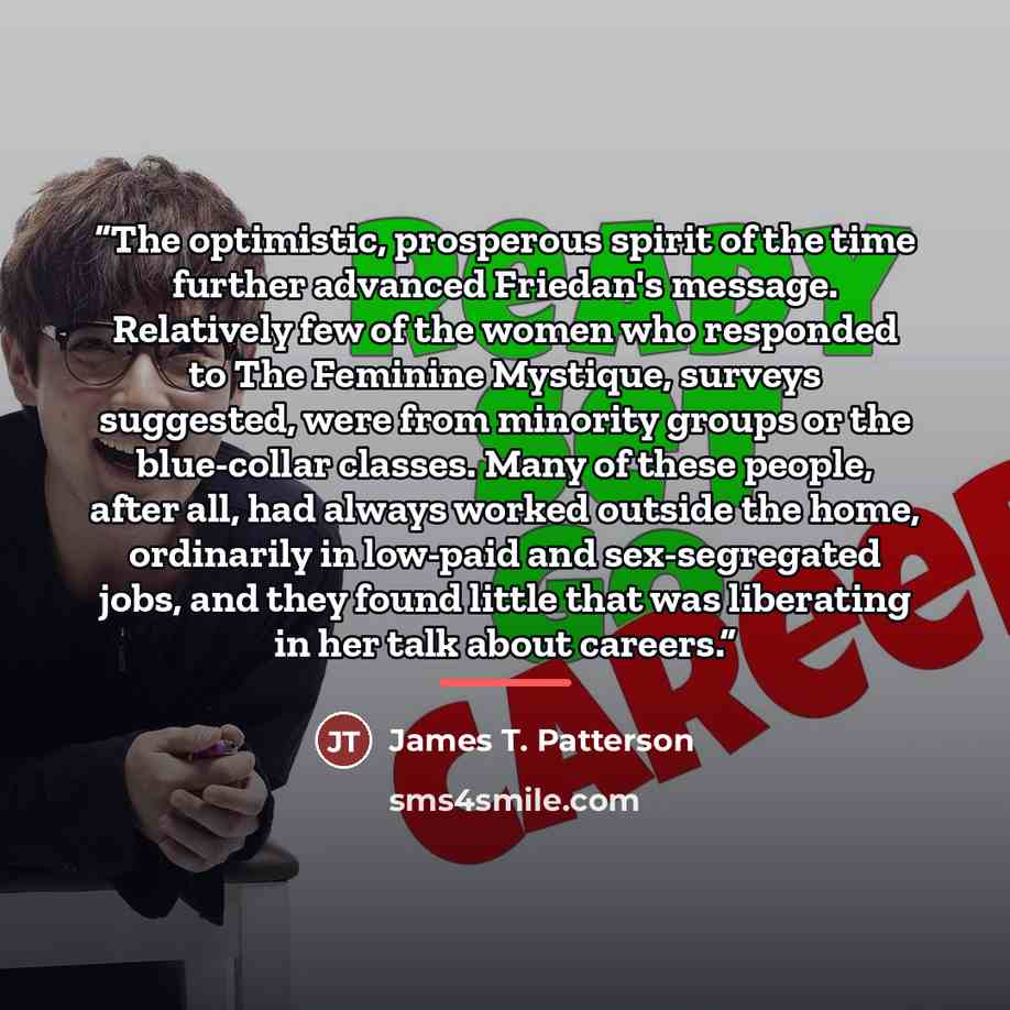 “The optimistic, prosperous spirit of the time further advanced Friedan's message. Relatively few of the women who responded to The Feminine Mystique, surveys suggested, were from minority groups or the blue-collar classes. Many of these people, after all, had always worked outside the home…” quote by James T. Patterson